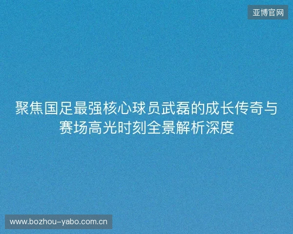 聚焦国足最强核心球员武磊的成长传奇与赛场高光时刻全景解析深度